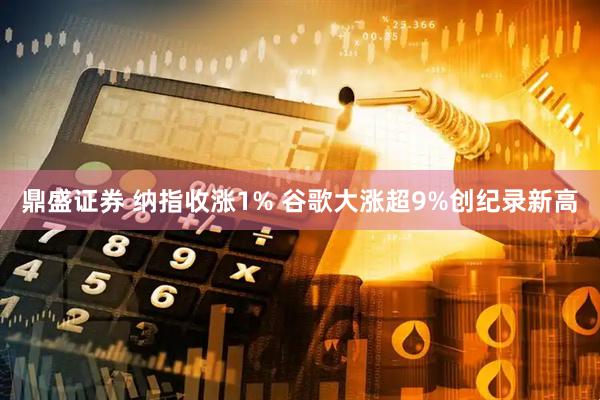 鼎盛证券 纳指收涨1% 谷歌大涨超9%创纪录新高