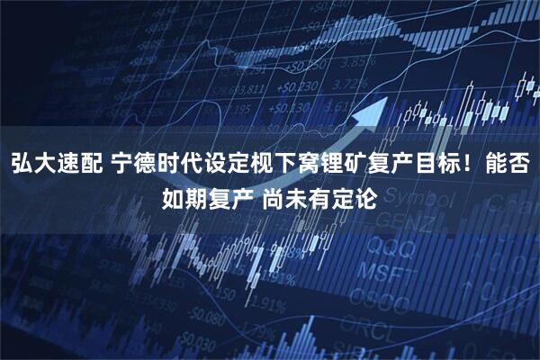 弘大速配 宁德时代设定枧下窝锂矿复产目标！能否如期复产 尚未有定论