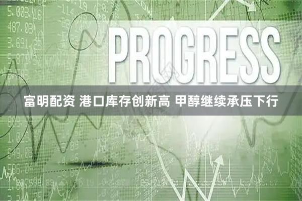 富明配资 港口库存创新高 甲醇继续承压下行