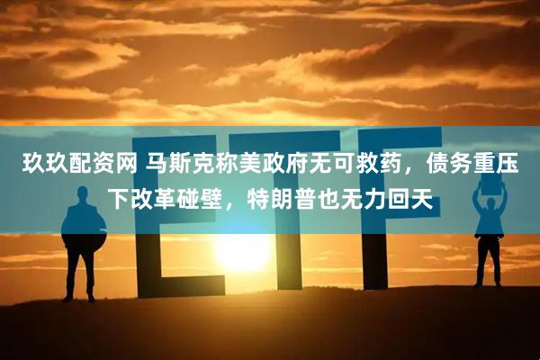 玖玖配资网 马斯克称美政府无可救药，债务重压下改革碰壁，特朗普也无力回天