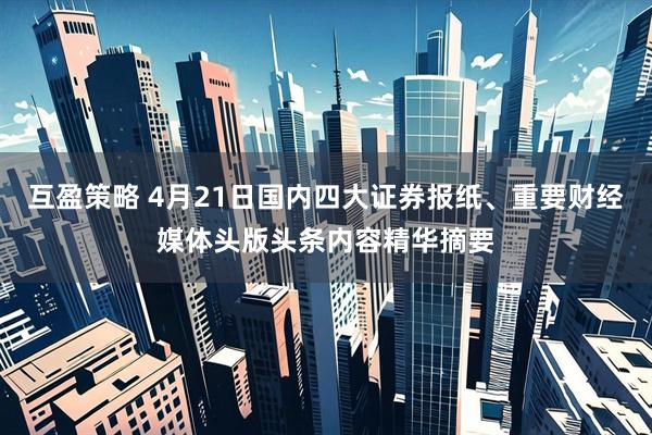 互盈策略 4月21日国内四大证券报纸、重要财经媒体头版头条内容精华摘要