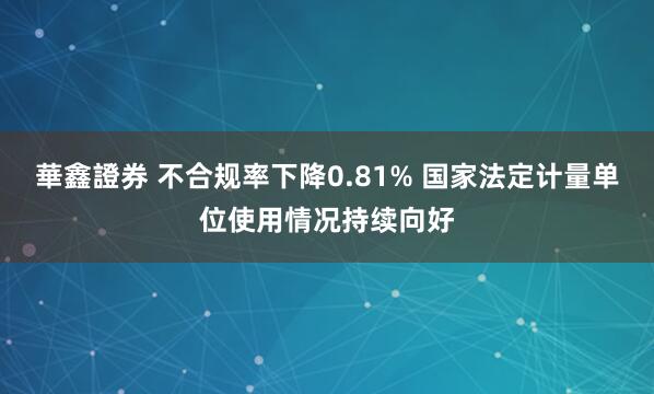 華鑫證券 不合规率下降0.81% 国家法定计量单位使用情况持续向好