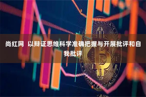 尚红网  以辩证思维科学准确把握与开展批评和自我批评