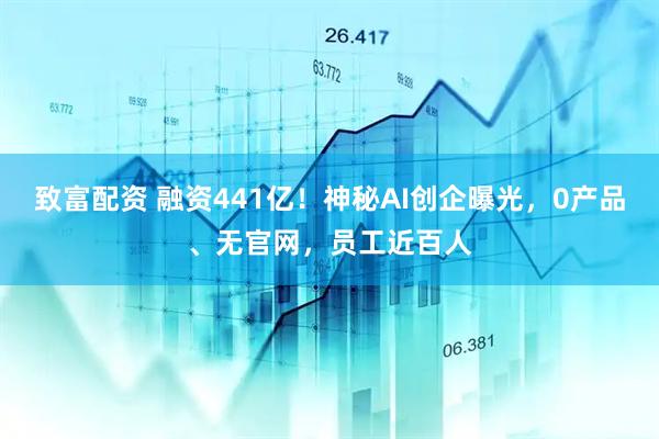 致富配资 融资441亿！神秘AI创企曝光，0产品、无官网，员工近百人