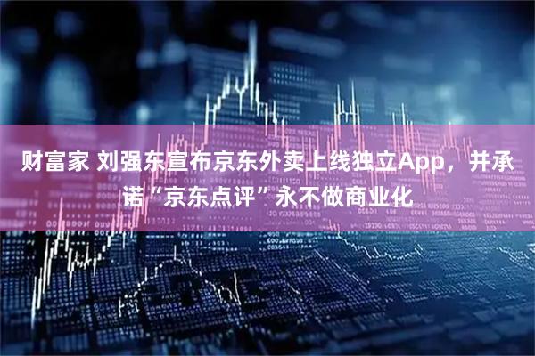 财富家 刘强东宣布京东外卖上线独立App，并承诺“京东点评”永不做商业化