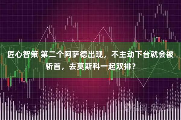 匠心智策 第二个阿萨德出现，不主动下台就会被斩首，去莫斯科一起双排？