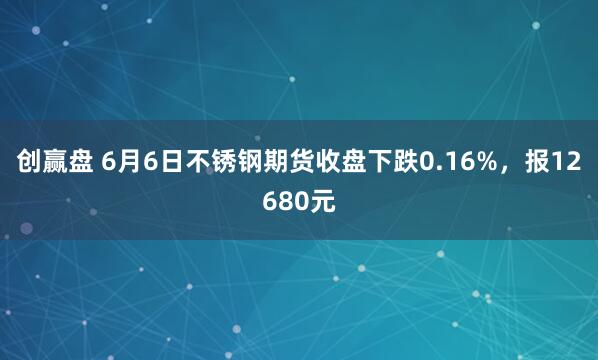 创赢盘 6月6日不锈钢期货收盘下跌0.16%，报12680元