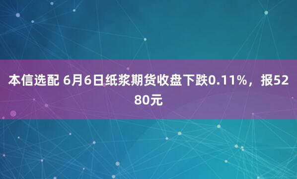 本信选配 6月6日纸浆期货收盘下跌0.11%，报5280元