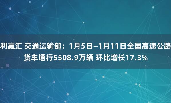 利赢汇 交通运输部：1月5日—1月11日全国高速公路货车通行5508.9万辆 环比增长17.3%
