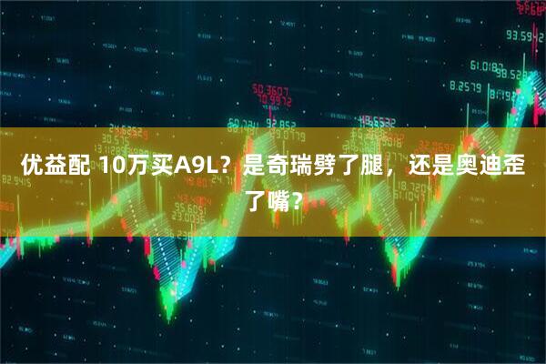 优益配 10万买A9L？是奇瑞劈了腿，还是奥迪歪了嘴？