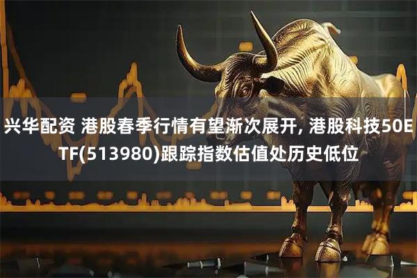 兴华配资 港股春季行情有望渐次展开, 港股科技50ETF(513980)跟踪指数估值处历史低位