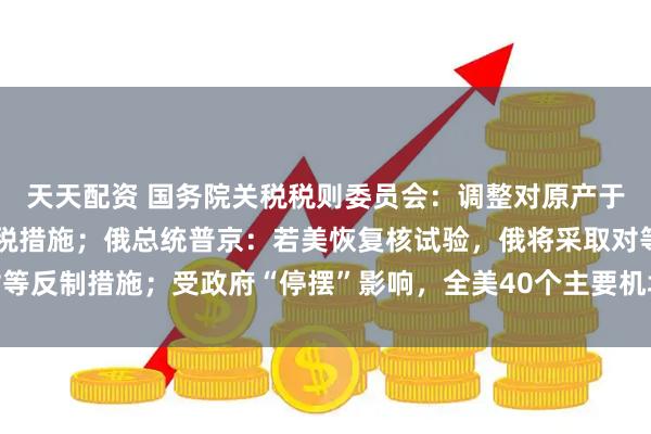 天天配资 国务院关税税则委员会：调整对原产于美国的进口商品加征关税措施；俄总统普京：若美恢复核试验，俄将采取对等反制措施；受政府“停摆”影响，全美40个主要机场运力将削减10%｜早报