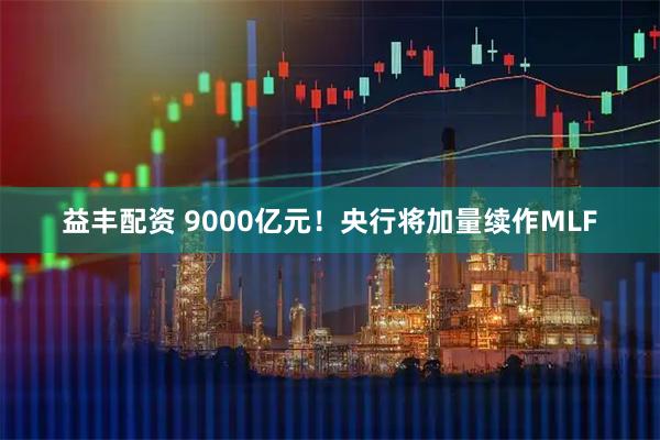 益丰配资 9000亿元！央行将加量续作MLF