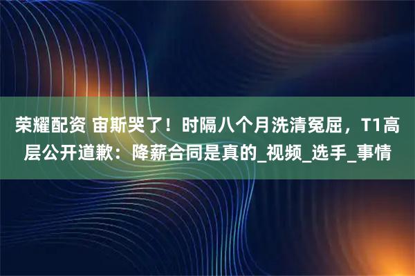 荣耀配资 宙斯哭了！时隔八个月洗清冤屈，T1高层公开道歉：降薪合同是真的_视频_选手_事情